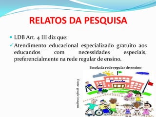 RELATOS DA PESQUISA
 LDB Art. 4 III diz que:
Atendimento educacional especializado gratuito aos
educandos com necessidades especiais,
preferencialmente na rede regular de ensino.
Escola da rede regular de ensino
Fonte:googleimagens
 