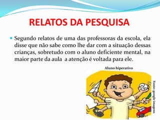 RELATOS DA PESQUISA
 Segundo relatos de uma das professoras da escola, ela
disse que não sabe como lhe dar com a situação dessas
crianças, sobretudo com o aluno deficiente mental, na
maior parte da aula a atenção é voltada para ele.
Aluno hiperativo
Fonte:googleimagens
 