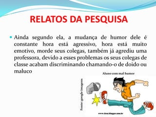 RELATOS DA PESQUISA
 Ainda segundo ela, a mudança de humor dele é
constante hora está agressivo, hora está muito
emotivo, morde seus colegas, também já agrediu uma
professora, devido a esses problemas os seus colegas de
classe acabam discriminando chamando-o de doido ou
maluco Aluno com mal humor
Fonte:googleimagens
 