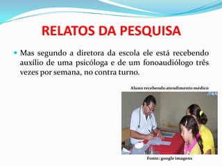 RELATOS DA PESQUISA
 Mas segundo a diretora da escola ele está recebendo
auxílio de uma psicóloga e de um fonoaudiólogo três
vezes por semana, no contra turno.
Aluno recebendo atendimento médico
Fonte: google imagens
 