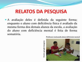 RELATOS DA PESQUISA
 A avaliação deles é definida da seguinte forma;
enquanto o aluno com deficiência física é avaliado da
mesma forma dos demais alunos da escola, a avaliação
do aluno com deficiência mental é feita de forma
somatória.
Professor ensinando aluno deficiente mental
Fonte:googleimagens
 