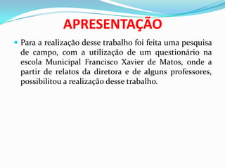 APRESENTAÇÃO
 Para a realização desse trabalho foi feita uma pesquisa
de campo, com a utilização de um questionário na
escola Municipal Francisco Xavier de Matos, onde a
partir de relatos da diretora e de alguns professores,
possibilitou a realização desse trabalho.
 