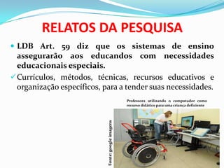 RELATOS DA PESQUISA
 LDB Art. 59 diz que os sistemas de ensino
assegurarão aos educandos com necessidades
educacionais especiais.
Currículos, métodos, técnicas, recursos educativos e
organização específicos, para a tender suas necessidades.
Professora utilizando o computador como
recurso didático para uma criança deficiente
Fonte:googleimagens
 