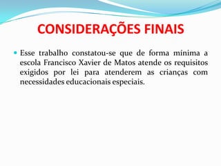 CONSIDERAÇÕES FINAIS
 Esse trabalho constatou-se que de forma mínima a
escola Francisco Xavier de Matos atende os requisitos
exigidos por lei para atenderem as crianças com
necessidades educacionais especiais.
 