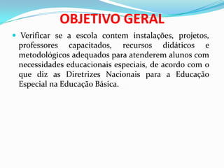 OBJETIVO GERAL
 Verificar se a escola contem instalações, projetos,
professores capacitados, recursos didáticos e
metodológicos adequados para atenderem alunos com
necessidades educacionais especiais, de acordo com o
que diz as Diretrizes Nacionais para a Educação
Especial na Educação Básica.
 