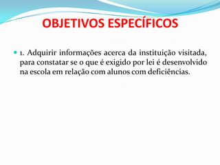 OBJETIVOS ESPECÍFICOS
 1. Adquirir informações acerca da instituição visitada,
para constatar se o que é exigido por lei é desenvolvido
na escola em relação com alunos com deficiências.
 