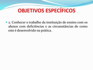 OBJETIVOS ESPECÍFICOS
 2. Conhecer o trabalho da instituição de ensino com os
alunos com deficiências e as circunstâncias de como
este é desenvolvido na prática.
 