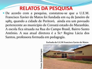 RELATOS DA PESQUISA
 De acordo com a pesquisa, constatou-se que a U.E.M.
Francisco Xavier de Matos foi fundada em 04 de Janeiro de
1985, quando a cidade de Peritoró, ainda era um povoado
pertencente ao município de Coroatá estado do Maranhão.
A escola fica situada na Rua do Campo Brasil, Bairro Santo
Antônio. A sua atual diretora é a Sr.ª Regina Lúcia dos
Santos, professora formada em pedagogia.
Fachada da U.E.M Francisco Xavier de Matos
Fonte:JosivanLopes
 