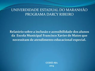 UNIVERDIDADE ESTADUAL DO MARANHÃO
PROGRAMA DARCY RIBEIRO
Relatório sobre a inclusão e acessibilidade dos alunos
da Escola Municipal Francisco Xavier de Matos que
necessitam de atendimento educacional especial.
CODÓ-MA
2014
 