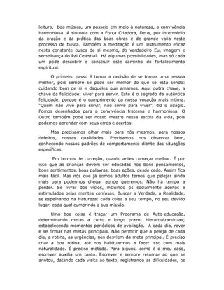 leitura, boa música, um passeio em meio à natureza, a convivência
harmoniosa. A sintonia com a Força Criadora, Deus, por intermédio
da oração e da prática das boas obras é de grande valia neste
processo de busca. Também a meditação é um instrumento eficaz
nesta constante busca de si mesmo, do verdadeiro Eu, imagem e
semelhança do Pai Celestial. Há algumas possibilidades, mas só cada
um pode descobrir e construir este caminho do fortalecimento
espiritual.

       O primeiro passo é tomar a decisão de se tornar uma pessoa
melhor, pois sempre se pode ser melhor do que se está sendo:
cuidando bem de si e daqueles que amamos. Aqui outra chave, a
chave da felicidade: viver para servir. Este é o segredo da autêntica
felicidade, porque é o cumprimento da nossa vocação mais íntima.
“Quem não vive para servir, não serve para viver”, diz o adágio.
Fomos desenhados para a convivência fraterna e harmoniosa. O
Outro também pode ser nosso mestre nessa escola da vida, pois
podemos aprender com seus erros e acertos.

      Mas precisamos olhar mais para nós mesmos, para nossos
defeitos, nossas qualidades. Precisamos nos observar bem,
conhecendo nossos padrões de comportamento diante das situações
específicas.

       Em termos de correção, quanto antes começar melhor. É por
isso que as crianças devem ser educadas nos bons pensamentos,
bons sentimentos, boas palavras, boas ações, desde cedo. Assim fica
mais fácil. Mas nós que já somos adultos temos que pelejar ainda
mais para podermos chegar aonde queremos. Não há tempo a
perder. Se livrar dos vícios, incluindo os socialmente aceitos e
estimulados pelas mentes confusas. Buscar a Verdade, a Realidade,
se espelhando na Natureza: cada coisa a seu tempo, no seu devido
lugar, cada qual cumprindo a sua missão.

      Uma boa coisa é traçar um Programa de Auto-educação,
determinando metas a curto e longo prazo; hierarquizando-as;
estabelecendo momentos periódicos de avaliação. A cada dia, rever
e se firmar nas metas principais. Não permitir que a peleja de cada
dia, a rotina, as urgências, nos desviem da meta principal. É preciso
criar a boa rotina, até nos habituarmos a fazer isso com mais
naturalidade. É preciso método. Para alguns, como é o meu caso,
escrever auxilia um tanto. Escrever e sempre retornar ao que se
anotou, datando cada visita ao texto, registrando as dificuldades, os
 
