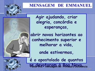 MENSAGEM DE EMMANUEL

    Agir ajudando, criar
    alegria, concórdia e
        esperanças,
abrir novos horizontes ao
 conhecimento superior e
     melhorar a vida,
       onde estivermos,
é o apostolado de quantos
se devotaram 69 - Boa Nova.
 Fonte Viva - mensagem à Firmeza e Constância
 
