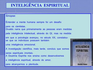 INTELIGÊNCIA ESPIRITUAL

Sinopse:

Entender a mente humana sempre foi um desafio
para os cientistas.
Divaldo narra que primeiramente as pessoas eram medidas
pela inteligência Intelectual, através do QI, mas na medida
em que a psicologia avançou, no século XX, constatou-
se que os indivíduos possuem também
uma inteligência emocional.
A investigação científica, mais tarde, concluiu que somos
seres espirituais imortais.
A Doutrina Espírita nos ensina como desenvolvemos
a inteligência espiritual, através do amor,
para alcançarmos a plenitude.
 