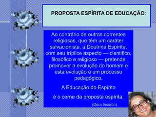 PROPOSTA ESPÍRITA DE EDUCAÇÃO:



   Ao contrário de outras correntes
    religiosas, que têm um caráter
  salvacionista, a Doutrina Espírita,
com seu tríplice aspecto — cientifico,
   filosófico e religioso — pretende
 promover a evolução do homem e
     esta evolução é um processo
              pedagógico.
       A Educação do Espírito
   é o cerne da proposta espírita.
                    (Dora Incontri)
 