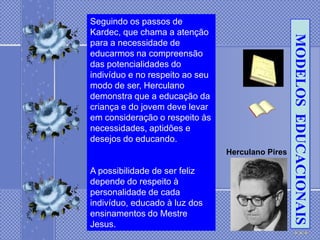 Seguindo os passos de
Kardec, que chama a atenção




                                                   MODELOS EDUCACIONAIS
para a necessidade de
educarmos na compreensão
das potencialidades do
indivíduo e no respeito ao seu
modo de ser, Herculano
demonstra que a educação da
criança e do jovem deve levar
em consideração o respeito às
necessidades, aptidões e
desejos do educando.
                                 Herculano Pires

A possibilidade de ser feliz
depende do respeito à
personalidade de cada
indivíduo, educado à luz dos
ensinamentos do Mestre
Jesus.
 