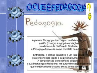 A palavra Pedagogia tem origem na Grécia antiga:
           paidós (criança) e agogé (condução).
            No decurso da história do Ocidente,
    a Pedagogia firmou-se como correlato da educação.

      Entretanto, a prática educativa é um fato social,
     cuja origem está ligada à da própria humanidade.
          A compreensão do fenômeno educativo
e sua intervenção intencional fez surgir um saber específico
   que modernamente associa-se ao termo pedagogia.
 