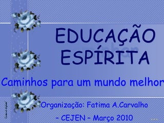 EDUCAÇÃO
           Caminhar
          ESPÍRITA
Caminhos para um mundo melhor
       Organização: Fatima A.Carvalho
           – CEJEN – Março 2010
 