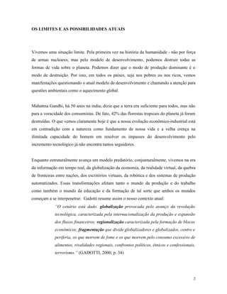 OS LIMITES E AS POSSIBILIDADES ATUAIS




Vivemos uma situação limite. Pela primeira vez na história da humanidade - não por força
de armas nucleares, mas pelo modelo de desenvolvimento, podemos destruir todas as
formas de vida sobre o planeta. Podemos dizer que o modo de produção dominante é o
modo de destruição. Por isso, em todos os países, seja nos pobres ou nos ricos, vemos
manifestações questionando o atual modelo de desenvolvimento e chamando a atenção para
questões ambientais como o aquecimento global.


Mahatma Gandhi, há 50 anos na índia, dizia que a terra era suficiente para todos, mas não
para a voracidade dos consumistas. De fato, 42% das florestas tropicais do planeta já foram
destruídas. O que vemos claramente hoje é que a nossa evolução econômico-industrial está
em contradição com a natureza como fundamento de nossa vida e a velha crença na
ilimitada capacidade do homem em resolver os impasses do desenvolvimento pelo
incremento tecnológico já não encontra tantos seguidores.


Enquanto estruturalmente avança um modelo predatório, conjunturalmente, vivemos na era
da informação em tempo real, da globalização da economia, da realidade virtual, da quebra
de fronteiras entre nações, dos escritórios virtuais, da robótica e dos sistemas de produção
automatizados. Essas transformações afetam tanto o mundo da produção e do trabalho
como também o mundo da educação e da formação de tal sorte que ambos os mundos
começam a se interpenetrar. Gadotti resume assim o nosso contexto atual:
             “O cenário está dado: globalização provocada pelo avanço da revolução
             tecnológica, caracterizada pela internacionalização da produção e expansão
             dos fluxos financeiros; regionalização caracterizada pela formação de blocos
             econômicos; fragmentação que divide globalizadores e globalizados, centro e
             periferia, os que morrem de fome e os que morrem pelo consumo excessivo de
             alimentos, rivalidades regionais, confrontos políticos, étnicos e confessionais,
             terrorismo.” (GADOTTI, 2000, p. 34)




                                                                                            2
 