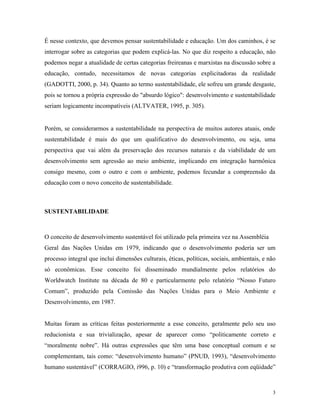 É nesse contexto, que devemos pensar sustentabilidade e educação. Um dos caminhos, é se
interrogar sobre as categorias que podem explicá-las. No que diz respeito a educação, não
podemos negar a atualidade de certas categorias freireanas e marxistas na discussão sobre a
educação, contudo, necessitamos de novas categorias explicitadoras da realidade
(GADOTTI, 2000, p. 34). Quanto ao termo sustentabilidade, ele sofreu um grande desgaste,
pois se tornou a própria expressão do "absurdo lógico": desenvolvimento e sustentabilidade
seriam logicamente incompatíveis (ALTVATER, 1995, p. 305).


Porém, se considerarmos a sustentabilidade na perspectiva de muitos autores atuais, onde
sustentabilidade é mais do que um qualificativo do desenvolvimento, ou seja, uma
perspectiva que vai além da preservação dos recursos naturais e da viabilidade de um
desenvolvimento sem agressão ao meio ambiente, implicando em integração harmônica
consigo mesmo, com o outro e com o ambiente, podemos fecundar a compreensão da
educação com o novo conceito de sustentabilidade.



SUSTENTABILIDADE



O conceito de desenvolvimento sustentável foi utilizado pela primeira vez na Assembléia
Geral das Nações Unidas em 1979, indicando que o desenvolvimento poderia ser um
processo integral que inclui dimensões culturais, éticas, políticas, sociais, ambientais, e não
só econômicas. Esse conceito foi disseminado mundialmente pelos relatórios do
Worldwatch Institute na década de 80 e particularmente pelo relatório “Nosso Futuro
Comum”, produzido pela Comissão das Nações Unidas para o Meio Ambiente e
Desenvolvimento, em 1987.


Muitas foram as críticas feitas posteriormente a esse conceito, geralmente pelo seu uso
reducionista e sua trivialização, apesar de aparecer como “politicamente correto e
“moralmente nobre”. Há outras expressões que têm uma base conceptual comum e se
complementam, tais como: “desenvolvimento humano” (PNUD, 1993), “desenvolvimento
humano sustentável” (CORRAGIO, i996, p. 10) e “transformação produtiva com eqüidade”



                                                                                             3
 