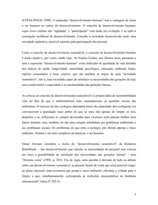 (CEPAL/PNUD, 1990). A expressão “desenvolvimento humano” tem a vantagem de situar
o ser humano no centro do desenvolvimento. O conceito de desenvolvimento humano,
cujos eixos centrais são “eqüidade” e “participação” está ainda em evolução, e se opõe à
concepção neoliberal de desenvolvimento. Concebe a sociedade desenvolvida como uma
sociedade eqüitativa, possível somente pela participação das pessoas.


Como o conceito de desenvolvimento sustentável, o conceito de desenvolvimento humano
é muito amplo e, por vezes, ainda vago. As Nações Unidas, nos últimos anos, passaram a
usar a expressão "desenvolvimento humano" como indicador de qualidade de vida fundado
nos índices de saúde, longevidade, maturidade psicológica, educação, ambiente limpo,
espírito comunitário e lazer criativo, que são também os traços de uma “sociedade
sustentável”, isto é, uma sociedade capaz de satisfazer as necessidades das gerações de hoje
sem comprometer a capacidade e as oportunidades das gerações futuras.


As criticas ao conceito de desenvolvimento sustentável e à própria idéia de sustentabilidade
vêm do fato de que o ambientalismo trata separadamente as questões sociais das
ambientais. O sucesso da luta ecológica dependerá muito da capacidade dos ecologistas em
convencerem a população mais pobre de que se trata não apenas de limpar os rios,
despoluir o ar, reflorestar os campos devastados para vivermos num planeta melhor num
futuro distante, mas, também, de dar uma solução simultânea aos problemas ambientais e
aos problemas sociais. Os problemas de que trata a ecologia não afetam apenas o meio
ambiente. Afetam o ser mais complexo da natureza, o ser humano.


Elmar Aitvater considera a teoria do “desenvolvimento sustentável” do Relatório
Brundtland – “um desenvolvimento que satisfaz as necessidades do presente sem colocar
em risco a possibilidade de satisfação das necessidades das gerações futuras” - uma
“fórmula vazia” (1995, p. 282). Via de regra, uma questão é deixada de lado no debate
sobre um desenvolvimento sustentável: as pessoas fazem de conta que seria possível cingir,
no plano nacional, uma economia que poupa o meio ambiente, eficiente e voltada para o
futuro, e que, simultaneamente, corresponda às restrições orçamentárias do fordismo
internacional” (idem P. 282-3).



                                                                                           4
 