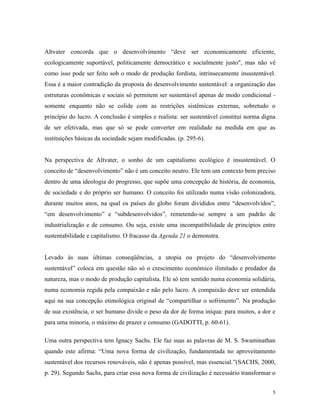 Altvater concorda que o desenvolvimento “deve ser economicamente eficiente,
ecologicamente suportável, politicamente democrático e socialmente justo", mas não vê
como isso pode ser feito sob o modo de produção fordista, intrinsecamente insustentável.
Essa é a maior contradição da proposta do desenvolvimento sustentável: a organização das
estruturas econômicas e sociais só permitem ser sustentável apenas de modo condicional -
somente enquanto não se colide com as restrições sistêmicas externas, sobretudo o
princípio do lucro. A conclusão é simples e realista: ser sustentável constitui norma digna
de ser efetivada, mas que só se pode converter em realidade na medida em que as
instituições básicas da sociedade sejam modificadas. (p. 295-6).


Na perspectiva de Altvater, o sonho de um capitalismo ecológico é insustentável. O
conceito de “desenvolvimento” não é um conceito neutro. Ele tem um contexto bem preciso
dentro de uma ideologia do progresso, que supõe uma concepção de história, de economia,
de sociedade e do próprio ser humano. O conceito foi utilizado numa visão colonizadora,
durante muitos anos, na qual os países do globo foram divididos entre “desenvolvidos”,
“em desenvolvimento” e “subdesenvolvidos”, remetendo-se sempre a um padrão de
industrialização e de consumo. Ou seja, existe uma incompatibilidade de princípios entre
sustentabilidade e capitalismo. O fracasso da Agenda 21 o demonstra.


Levado às suas últimas conseqüências, a utopia ou projeto do “desenvolvimento
sustentável” coloca em questão não só o crescimento econômico ilimitado e predador da
natureza, mas o modo de produção capitalista. Ele só tem sentido numa economia solidária,
numa economia regida pela compaixão e não pelo lucro. A compaixão deve ser entendida
aqui na sua concepção etimológica original de “compartilhar o sofrimento”. Na produção
de sua existência, o ser humano divide o peso da dor de forma iníqua: para muitos, a dor e
para uma minoria, o máximo de prazer e consumo (GADOTTI, p. 60-61).

Uma outra perspectiva tem Ignacy Sachs. Ele faz suas as palavras de M. S. Swaminathan
quando este afirma: “Uma nova forma de civilização, fundamentada no aproveitamento
sustentável dos recursos renováveis, não é apenas possível, mas essencial.”(SACHS, 2000,
p. 29). Segundo Sachs, para criar essa nova forma de civilização é necessário transformar o


                                                                                          5
 