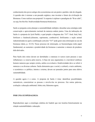 conhecimento dos povos antigos dos ecossistemas em um ponto e partida e não de chegada.
A questão não é retornar a um passado orgânico, mas inventar o futuro da civilização da
Biomassa. Como realizar essa proposta? A resposta é explorar o paradigma do “B ao cubo”,
ou seja, bio-bio-bio: biodiversidade-biomassa-biotécnicas.


Sachs se pergunta como planejar a sustentabilidade múltipla e desenhar uma estratégia onde
conservação e aproveitamento racional da natureza andem juntos. Uma da indicações de
Sachs é a proposta de Jyoti Parikh, o qual propôs o diagrama dos “5-F”: food, feed, fuel,
fertilizers e feedstock.(alimento, suprimento, combustível, fertilizantes e ração animal
industrializada) no qual a combinação certa dos “5-F” pode gerar uma otimização no uso da
biomassa (ídem, p. 32-33). Nesse processo de otimização, as bioctenologias terão papel
fundamental, ao aumentar a produtividade da biomassa e aumentar o número de produtos
dela derivados.


Para Sachs dois mitos devem ser derrubados: a natureza in natura (sem pessoas e suas
influências) e a reserva pela reserva. A base de seus argumentos é a inevitável simbiose
homem natureza que sempre existiu, ambos co-evoluem e biodiversidade deve se referir à
natureza e as diversas culturas. Sachs demonstra que o social, o cultural, o meio ambiente,
o econômico e a político, interna e externa, devem ser pensados juntos para uma efetiva
sustentabilidade.


A questão agora é o como. A proposta de Sachs é trina: identificar possibilidades
sustentáveis, conscientizar as pessoas e envolve-las no processo. Em outras palavras,
avaliação e educação ambiental. Sobre esta, falaremos agora.




POR UMA ECOPEDAGOGIA



Reproduzimos aqui a cronologia sintética de Gadotti que nos localiza historicamente na
relação sustentabilidade e educação:




                                                                                          6
 