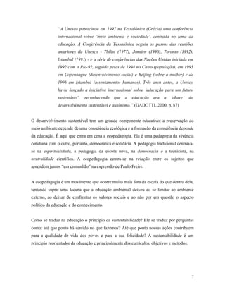 “A Unesco patrocinou em 1997 na Tessalônica (Grécia) uma conferência
              internacional sobre ‘meio ambiente e sociedade’, centrada no tema da
              educação. A Conferência da Tessalônica seguiu os passos das reuniões
              anteriores da Unesco - Tbilisi (1977), Jomtien (1990), Toronto (1992),
              Istambul (1993) - e a série de conferências das Nações Unidas iniciada em
              1992 com a Rio-92, seguida pelas de 1994 no Cairo (população), em 1995
              em Copenhague (desenvolvimento social) e Beijing (sobre a mulher) e de
              1996 em Istambul (assentamentos humanos). Três anos antes, a Unesco
              havia lançado a iniciativa internacional sobre ‘educação para um futuro
              sustentável’,   reconhecendo    que   a   educação    era   a   ‘chave’      do
              desenvolvimento sustentável e autônomo.” (GADOTTI, 2000, p. 87)


O desenvolvimento sustentável tem um grande componente educativo: a preservação do
meio ambiente depende de uma consciência ecológica e a formação da consciência depende
da educação. É aqui que entra em cena a ecopedagogia. Ela é uma pedagogia da vivência
cotidiana com o outro, portanto, democrática e solidária. A pedagogia tradicional centrava-
se na espiritualidade, a pedagogia da escola nova, na democracia e a tecnicista, na
neutralidade científica. A ecopedagogia centra-se na relação entre os sujeitos que
aprendem juntos “em comunhão” na expressão de Paulo Freire.


A ecopedagogia é um movimento que ocorre muito mais fora da escola do que dentro dela,
tentando suprir uma lacuna que a educação ambiental deixou ao se limitar ao ambiente
externo, ao deixar de confrontar os valores sociais e ao não por em questão o aspecto
político da educação e do conhecimento.


Como se traduz na educação o princípio da sustentabilidade? Ele se traduz por perguntas
como: até que ponto há sentido no que fazemos? Até que ponto nossas ações contribuem
para a qualidade de vida dos povos e para a sua felicidade? A sustentabilidade é um
princípio reorientador da educação e principalmente dos currículos, objetivos e métodos.




                                                                                            7
 