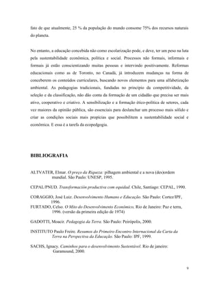 fato de que atualmente, 25 % da população do mundo consome 75% dos recursos naturais
do planeta.


No entanto, a educação concebida não como escolarização pode, e deve, ter um peso na luta
pela sustentabilidade econômica, política e social. Processos não formais, informais e
formais já estão conscientizando muitas pessoas e intervindo positivamente. Reformas
educacionais como as de Toronto, no Canadá, já introduzem mudanças na forma de
conceberem os conteúdos curriculares, buscando novos elementos para uma alfabetização
ambiental. As pedagogias tradicionais, fundadas no princípio da competitividade, da
seleção e da classificação, não dão conta da formação de um cidadão que precisa ser mais
ativo, cooperativo e criativo. A sensibilização e a formação ético-política de setores, cada
vez maiores da opinião pública, são essenciais para deslanchar um processo mais sólido e
criar as condições sociais mais propícias que possibilitem a sustentabilidade social e
econômica. E essa é a tarefa da ecopedgogia.




BIBLIOGRAFIA


ALTVATER, Elmar. O preço da Riqueza: pilhagem ambiental e a nova (des)ordem
        mundial. São Paulo: UNESP, 1995.

CEPAL/PNUD. Transformación productiva com equidad. Chile, Santiago: CEPAL, 1990.

CORAGGIO, José Luiz. Desenvolvimento Humano e Educação. São Paulo: Cortez/IPF,
       1996.
FURTADO, Celso. O Mito do Desenvolvimento Econômico, Rio de Janeiro: Paz e terra,
        1996. (versão da primeira edição de 1974)

GADOTTI, Moacir. Pedagogia da Terra. São Paulo: Peirópolis, 2000.

INSTITUTO Paulo Freire. Resumos do Primeiro Encontro Internacional da Carta da
         Terra na Perspectiva da Educação. São Paulo: IPF, 1999.

SACHS, Ignacy. Caminhos para o desenvolvimento Sustentável. Rio de janeiro:
          Garamound, 2000.


                                                                                           9
 
