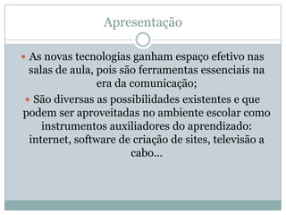 ApresentaçãoAs novas tecnologias ganham espaço efetivo nas salas de aula, pois são ferramentas essenciais na era da comunicação; São diversas as possibilidades existentes e que podem ser aproveitadas no ambiente escolar como instrumentos auxiliadores do aprendizado: internet, software de criação de sites, televisão a cabo...