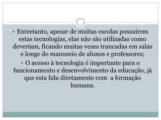 Entretanto, apesar de muitas escolas possuírem estas tecnologias, elas não são utilizadas como deveriam, ficando muitas vezes trancadas em salas e longe do manuseio de alunos e professores;O acesso à tecnologia é importante para o funcionamento e desenvolvimento da educação, já que esta lida diretamente com  a formação humana.