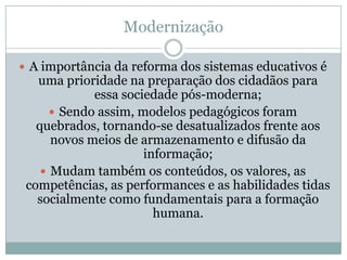 ModernizaçãoA importância da reforma dos sistemas educativos é uma prioridade na preparação dos cidadãos para essa sociedade pós-moderna;Sendo assim, modelos pedagógicos foram quebrados, tornando-se desatualizados frente aos novos meios de armazenamento e difusão da informação;Mudam também os conteúdos, os valores, as competências, as performances e as habilidades tidas socialmente como fundamentais para a formação humana.