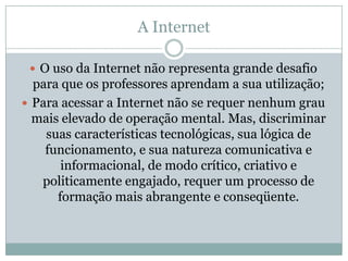 A Internet O uso da Internet não representa grande desafio para que os professores aprendam a sua utilização;Para acessar a Internet não se requer nenhum grau mais elevado de operação mental. Mas, discriminar suas características tecnológicas, sua lógica de funcionamento, e sua natureza comunicativa e informacional, de modo crítico, criativo e politicamente engajado, requer um processo de formação mais abrangente e conseqüente. 