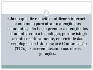 Já no que diz respeito a utilizar a internet como meio para atrair a atenção dos estudantes, não basta prender a atenção dos estudantes com a tecnologia, porque isto já acontece naturalmente, em virtude das Tecnologias da Informação e Comunicação (TICs) exercerem fascínio nas novas gerações. 