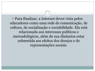 Para finalizar, a Internet dever vista pelos educadores como uma rede de comunicação, de cultura, de socialização e sociabilidade. Ela está relacionada aos interesses políticos e mercadológicos, além de sua dinâmica estar submetida aos efeitos dos desejos e de representações sociais.
