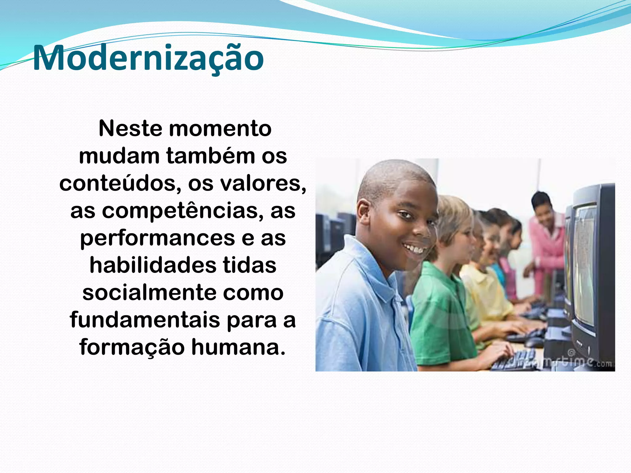 Modernização Neste momento mudam também os conteúdos, os valores, as competências, as performances e as habilidades tidas socialmente como fundamentais para a formação humana.