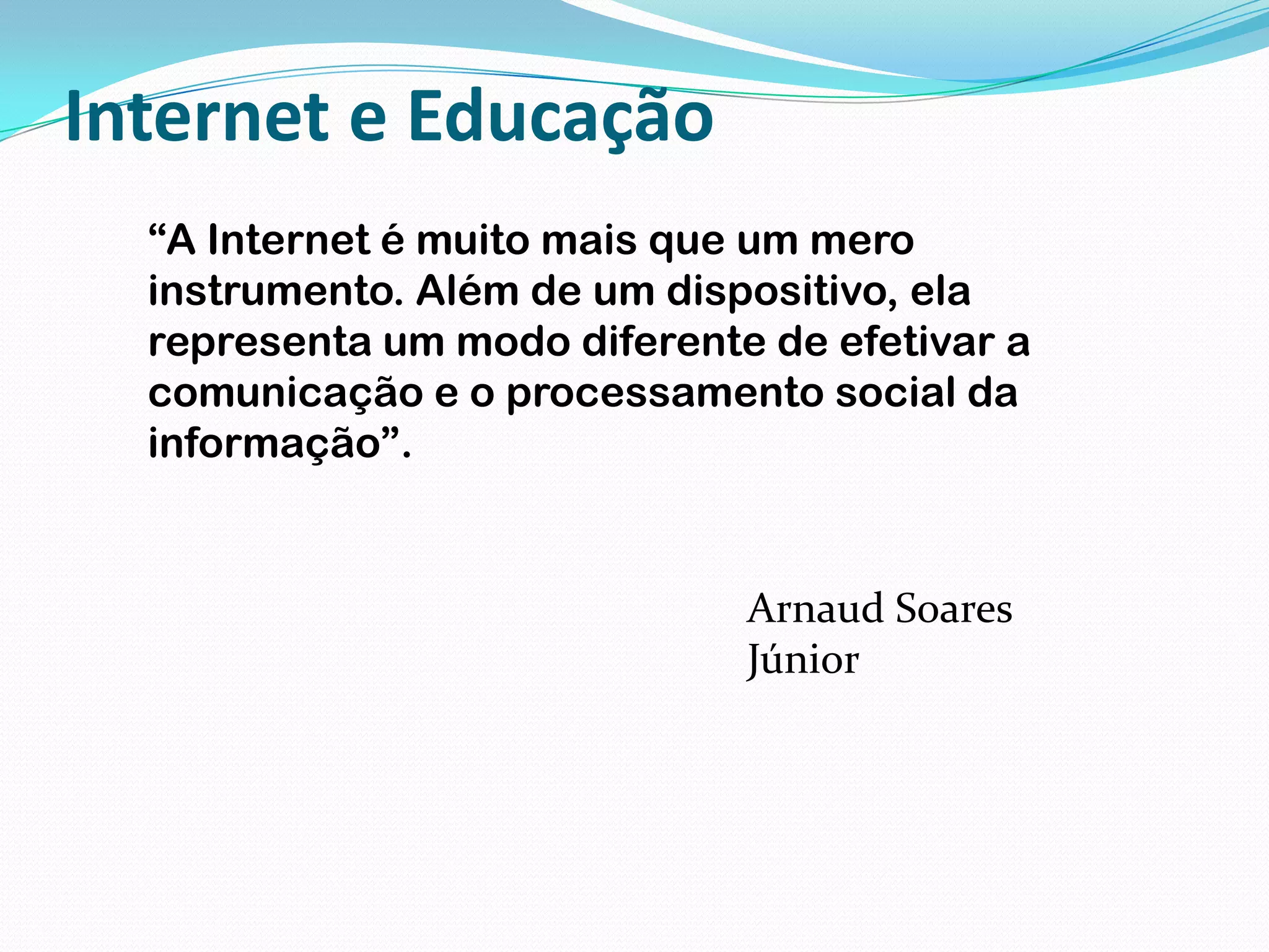 Internet e Educação“A Internet é muito mais que um mero instrumento. Além de um dispositivo, ela representa um modo diferente de efetivar a comunicação e o processamento social da informação”.Arnaud Soares Júnior