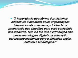 “A importância da reforma dos sistemas educativos é apontada pelas organizações internacionais como uma prioridade na preparação dos cidadãos para essa sociedade pós-moderna. Não é à toa que a introdução das novas tecnologias digitais na educação apresentou mudanças para a dinâmica social, cultural e tecnológica.”