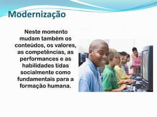 Modernização    Neste momento mudam também os conteúdos, os valores, as competências, as performances e as habilidades tidas socialmente como fundamentais para a formação humana.