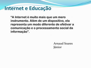 Internet e Educação“A Internet é muito mais que um mero instrumento. Além de um dispositivo, ela representa um modo diferente de efetivar a comunicação e o processamento social da informação”.Arnaud Soares Júnior