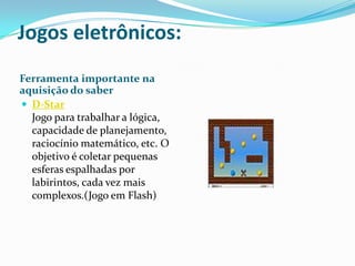 Jogos eletrônicos: Ferramenta importante na aquisição do saberD-Star Jogo para trabalhar a lógica, capacidade de planejamento, raciocínio matemático, etc. O objetivo é coletar pequenas esferas espalhadas por labirintos, cada vez mais complexos.(Jogo em Flash)