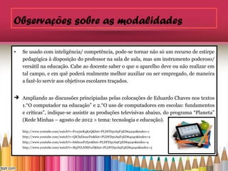 Observações sobre as modalidades

•   Se usado com inteligência/ competência, pode-se tornar não só um recurso de estirpe
    pedagógica à disposição do professor na sala de aula, mas um instrumento poderoso/
    versátil na educação. Cabe ao docente saber o que o aparelho deve ou não realizar em
    tal campo, e em quê poderá realmente melhor auxiliar ou ser empregado, de maneira
    a fazê-lo servir aos objetivos escolares traçados.


 Ampliando as discussões principiadas pelas colocações de Eduardo Chaves nos textos
  1.“O computador na educação” e 2.“O uso de computadores em escolas: fundamentos
  e críticas”, indique-se assistir as produções televisivas abaixo, do programa “Planeta”
  (Rede Minhas – agosto de 2012 > tema: tecnologia e educação).

    http://www.youtube.com/watch?v=FvzyjwKqKzQ&list=PLDFD50A9F3ED64240&index=1
    http://www.youtube.com/watch?v=QICbdAuscFw&list=PLDFD50A9F3ED64240&index=2
    http://www.youtube.com/watch?v=kSdzoxPcf5w&list=PLDFD50A9F3ED64240&index=4
    http://www.youtube.com/watch?v=BqDYLNMFoJI&list=PLDFD50A9F3ED64240&index=3
 