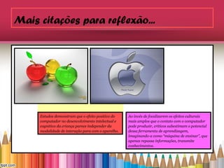 Mais citações para reflexão...




     Estudos demonstram que o efeito positivo do
     computador no desenvolvimento intelectual e
     Estudos demonstrampareceefeito positivo do
     cognitivo da criança que o independer da       Ao invés de focalizarem os efeitos culturais
     computador de interação para com o aparelho.
     modalidade no desenvolvimento intelectual e    mais amplos que o contato com o computador
     cognitivo da criança parece independer da      pode produzir, críticos subestimam o potencial
     modalidade de interação para com o aparelho.   dessa ferramenta de aprendizagem,
                                                    imaginando-a como “máquina de ensinar”, que
                                                    apenas repassa informações, transmite
                                                    conhecimentos.
 
