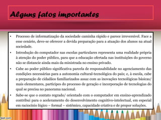 Alguns fatos importantes

•   Processo de informatização da sociedade caminha rápido e parece irreversível. Face a
    esse cenário, deve-se oferecer a devida preparação para a atuação dos alunos na atual
    sociedade.
•   Introdução do computador nas escolas particulares representa uma realidade própria
    à atenção do poder público, para que a educação ofertada nas instituições do governo
    não se distancie ainda mais da ministrada no ensino privado.
•   Cabe ao poder público significativa parcela de responsabilidade no agenciamento das
    condições necessárias para a autonomia cultural-tecnológica do país; e, à escola, cabe
    a preparação de cidadãos familiarizados assaz com as inovações tecnológicas básicas/
    mais elementares, partícipes do processo de geração e incorporação de tecnologias do
    qual se precisa no panorama nacional.
•   Sabe-se que o contato regrado/ orientado com o computador em ensino-aprendizado
    contribui para o aceleramento do desenvolvimento cognitivo-intelectual, em especial
    em raciocínio lógico – formal – sistêmico, capacidade criativa e de propor soluções.
 