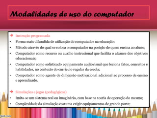 Modalidades de uso do computador

 Instrução programada
•   Forma mais difundida de utilização do computador na educação;
•   Método através do qual se coloca o computador na posição de quem ensina ao aluno;
•   Computador como recurso ou auxílio instrucional que facilita o alcance dos objetivos
    educacionais;
•   Computador como sofisticado equipamento audiovisual que leciona fatos, conceitos e
    habilidades, no contexto do currículo regular da escola;
•   Computador como agente de dimensão motivacional adicional ao processo de ensino
    e aprendizado.


 Simulações e jogos (pedagógicos)
•   Imita-se um sistema real ou imaginário, com base na teoria de operação do mesmo;
•   Complexidade da simulação costuma exigir equipamentos de grande porte;
 