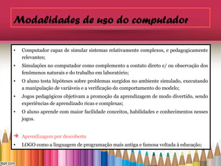 Modalidades de uso do computador

•   Computador capaz de simular sistemas relativamente complexos, e pedagogicamente
    relevantes;
•   Simulações no computador como complemento a contato direto e/ ou observação dos
    fenômenos naturais e do trabalho em laboratório;
•   O aluno testa hipóteses sobre problemas surgidos no ambiente simulado, executando
    a manipulação de variáveis e a verificação do comportamento do modelo;
•   Jogos pedagógicos objetivam a promoção da aprendizagem de modo divertido, sendo
    experiências de aprendizado ricas e complexas;
•   O aluno aprende com maior facilidade conceitos, habilidades e conhecimentos nesses
    jogos.


 Aprendizagem por descoberta
•   LOGO como a linguagem de programação mais antiga e famosa voltada à educação;
 
