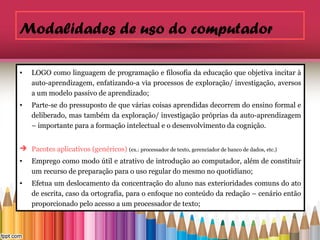 Modalidades de uso do computador

•   LOGO como linguagem de programação e filosofia da educação que objetiva incitar à
    auto-aprendizagem, enfatizando-a via processos de exploração/ investigação, aversos
    a um modelo passivo de aprendizado;
•   Parte-se do pressuposto de que várias coisas aprendidas decorrem do ensino formal e
    deliberado, mas também da exploração/ investigação próprias da auto-aprendizagem
    – importante para a formação intelectual e o desenvolvimento da cognição.


 Pacotes aplicativos (genéricos) (ex.: processador de texto, gerenciador de banco de dados, etc.)
•   Emprego como modo útil e atrativo de introdução ao computador, além de constituir
    um recurso de preparação para o uso regular do mesmo no quotidiano;
•   Efetua um deslocamento da concentração do aluno nas exterioridades comuns do ato
    de escrita, caso da ortografia, para o enfoque no conteúdo da redação – cenário então
    proporcionado pelo acesso a um processador de texto;
 