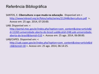 Referência Bibliográfica
SANTOS, E. Cibercultura: o que muda na educação. Disponível em <
http://www.tvbrasil.org.br/fotos/salto/series/212448cibercultura.pdf >.
Acesso em: 25 ago. 2014, 07:20:00.
UAB. Disponível em: <
http://portal.mec.gov.br/index.php?option=com_content&view=article&i
d=12265:universidade-aberta-do-brasil-uab&catid=248:uab-universidade-
aberta-do-brasil&Itemid=510 >. Acesso em: 25 ago. 2014, 06:08:00.
UAB/CAPES. Disponível em: <
http://uab.capes.gov.br/index.php?option=com_content&view=article&id
=6&Itemid=18 >. Acesso em: 25 ago. 2014, 06:14:25.
 