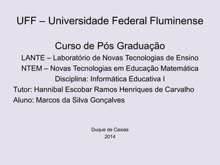 UFF – Universidade Federal Fluminense
Curso de Pós Graduação
LANTE – Laboratório de Novas Tecnologias de Ensino
NTEM – Novas Tecnologias em Educação Matemática
Disciplina: Informática Educativa I
Tutor: Hannibal Escobar Ramos Henriques de Carvalho
Aluno: Marcos da Silva Gonçalves
Duque de Caxias
2014
 