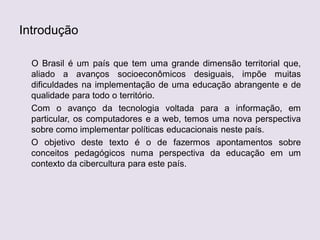 Introdução
O Brasil é um país que tem uma grande dimensão territorial que,
aliado a avanços socioeconômicos desiguais, impõe muitas
dificuldades na implementação de uma educação abrangente e de
qualidade para todo o território.
Com o avanço da tecnologia voltada para a informação, em
particular, os computadores e a web, temos uma nova perspectiva
sobre como implementar políticas educacionais neste país.
O objetivo deste texto é o de fazermos apontamentos sobre
conceitos pedagógicos numa perspectiva da educação em um
contexto da cibercultura para este país.
 