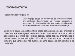 Desenvolvimento
Segundo Libâneo (pág. 1),
“A pedagogia ocupa-se das tarefas de formação humana
em contextos determinados por marcos espaciais e
temporais. A investigação do seu objeto, a educação,
implica considerá-lo como uma realidade em mudança”
Entender a educação no Brasil hoje passa obrigatoriamente por entender a
cibercultura e a pedagogia que unidas dão corpo estrutural a uma prática
educacional por meio das mídias sociais, pelos tablets, smartphones e
outros meios de comunicação. É a cibercultura um marco espacial e
temporal que vem somar nos avanços de uma educação democrátrica e de
qualidade.
 