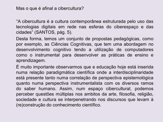 Mas o que é afinal a cibercultura?
“A cibercultura é a cultura contemporânea estruturada pelo uso das
tecnologias digitais em rede nas esferas do ciberespaço e das
cidades” (SANTOS, pág. 5).
Desta forma, temos um conjunto de propostas pedagógicas, como
por exemplo, as Ciências Cognitivas, que tem uma abordagem no
desenvolvimento cognitivo tendo a utilização de computadores
como o instrumental para desenvolver as práticas de ensino e
aprendizagem.
É muito importante observarmos que e educação hoje está inserida
numa relação paradigmática científica onde a interdisciplinaridade
está presente tanto numa correlação de perspectiva epistemológica
quanto numa perspectiva instrumentalista com os diversos ramos
do saber humano. Assim, num espaço cibercultural, podemos
perceber questões múltiplas nos ambitos da arte, filosofia, religião,
sociedade e cultura se interpenetrando nos discursos que levam à
(re)construção do conhecimento científico.
 